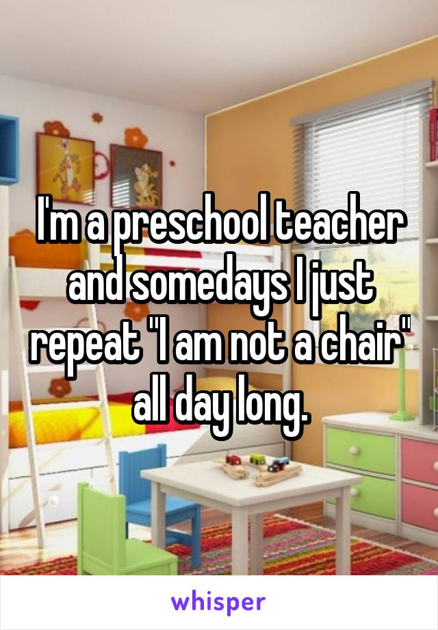 I'm a preschool teacher and somedays I just repeat "I am not a chair" all day long.