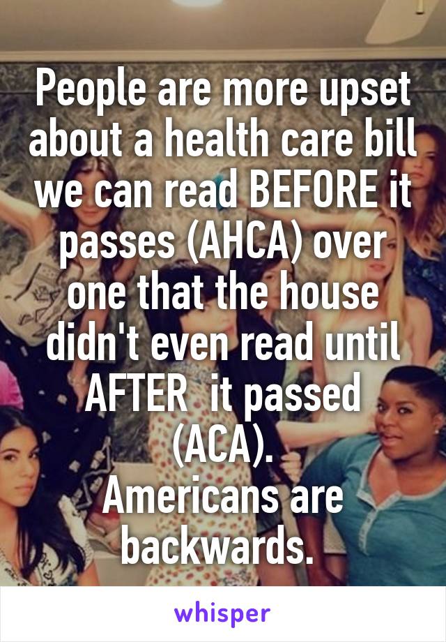  People are more upset about a health care bill we can read BEFORE it passes (AHCA) over one that the house didn't even read until AFTER  it passed (ACA).
Americans are backwards. 