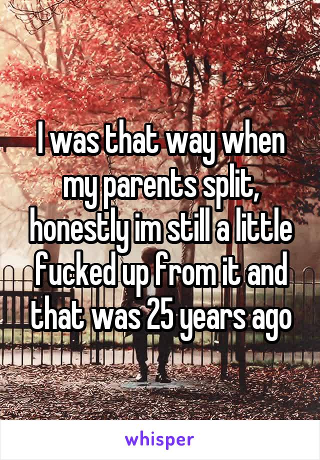 I was that way when my parents split, honestly im still a little fucked up from it and that was 25 years ago