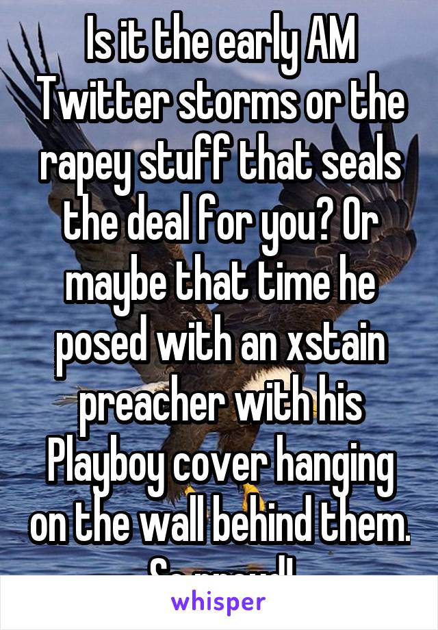 Is it the early AM Twitter storms or the rapey stuff that seals the deal for you? Or maybe that time he posed with an xstain preacher with his Playboy cover hanging on the wall behind them. So proud!