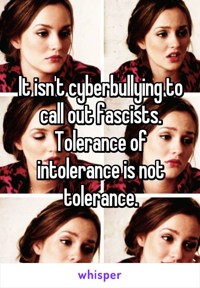 It isn't cyberbullying to call out fascists. Tolerance of intolerance is not tolerance.