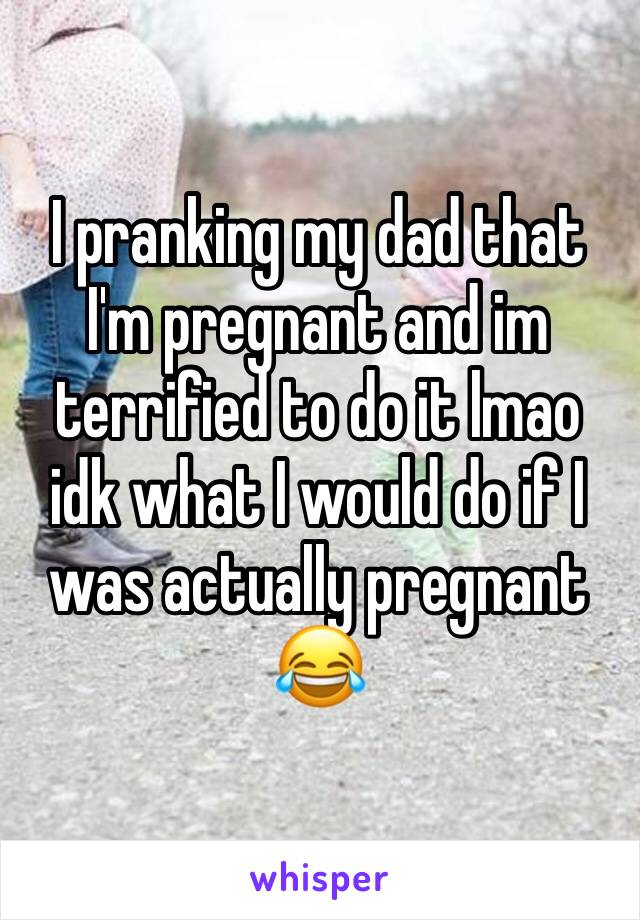 I pranking my dad that I'm pregnant and im terrified to do it lmao idk what I would do if I was actually pregnant 😂