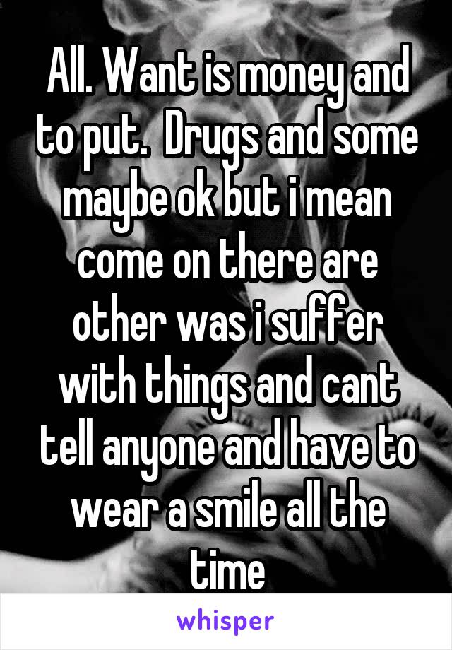 All. Want is money and to put.  Drugs and some maybe ok but i mean come on there are other was i suffer with things and cant tell anyone and have to wear a smile all the time