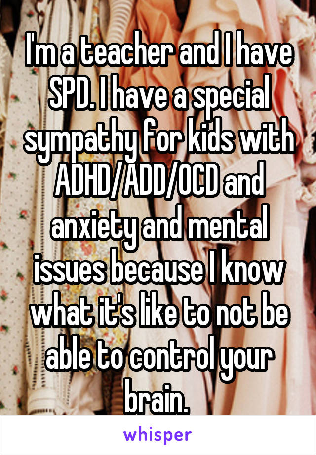 I'm a teacher and I have SPD. I have a special sympathy for kids with ADHD/ADD/OCD and anxiety and mental issues because I know what it's like to not be able to control your brain. 