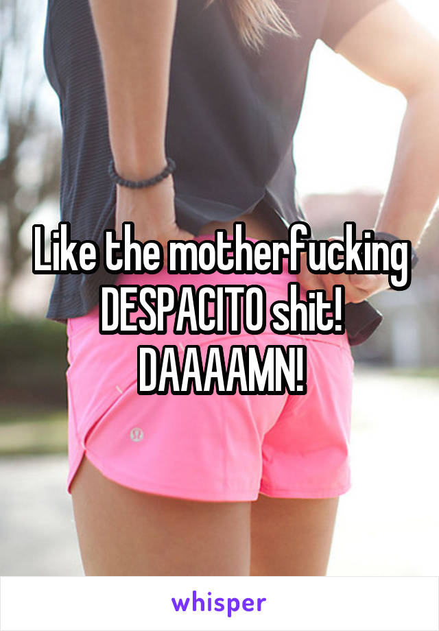 Like the motherfucking DESPACITO shit! DAAAAMN!