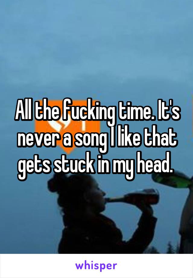 All the fucking time. It's never a song I like that gets stuck in my head. 