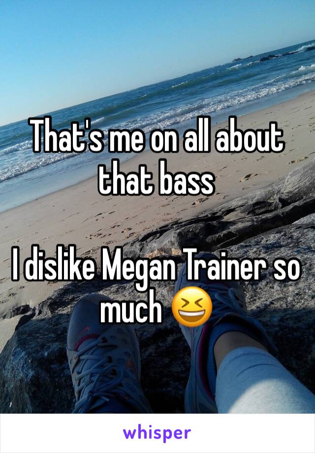 That's me on all about that bass

I dislike Megan Trainer so much 😆