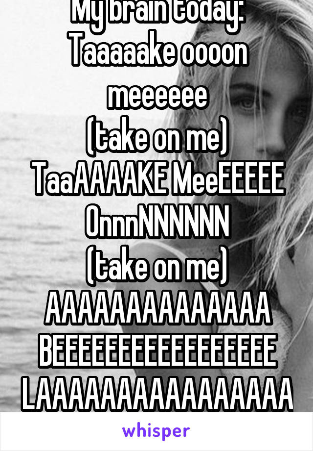 My brain today:
Taaaaake oooon meeeeee
(take on me)
TaaAAAAKE MeeEEEEE OnnnNNNNNN
(take on me)
AAAAAAAAAAAAAA BEEEEEEEEEEEEEEEEE
LAAAAAAAAAAAAAAAA
ABADA YeeeeEEEEEEEE