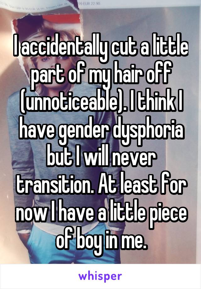 I accidentally cut a little part of my hair off (unnoticeable). I think I have gender dysphoria but I will never transition. At least for now I have a little piece of boy in me.