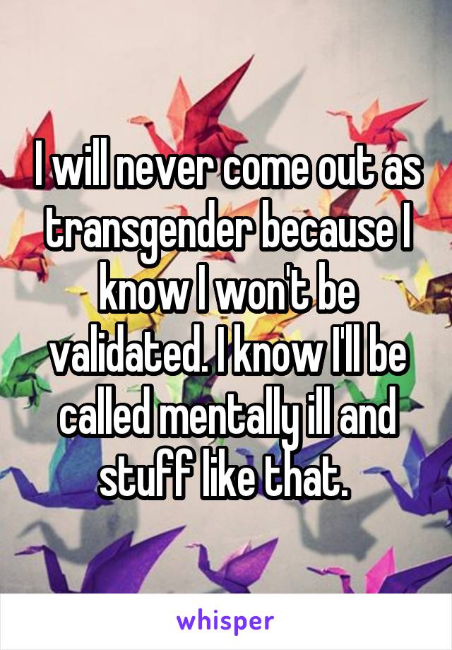 I will never come out as transgender because I know I won't be validated. I know I'll be called mentally ill and stuff like that. 