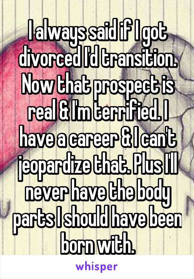 I always said if I got divorced I'd transition. Now that prospect is real & I'm terrified. I have a career & I can't jeopardize that. Plus I'll never have the body parts I should have been born with.