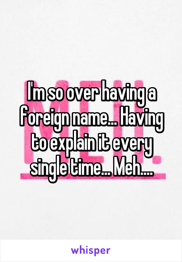 I'm so over having a foreign name... Having to explain it every single time... Meh....