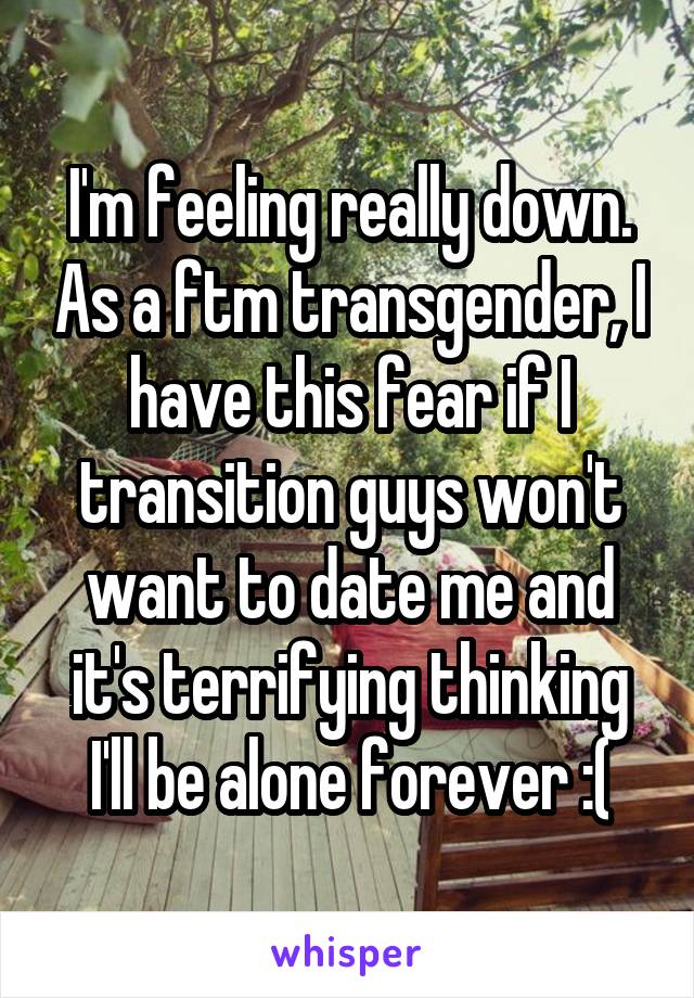 I'm feeling really down. As a ftm transgender, I have this fear if I transition guys won't want to date me and it's terrifying thinking I'll be alone forever :(