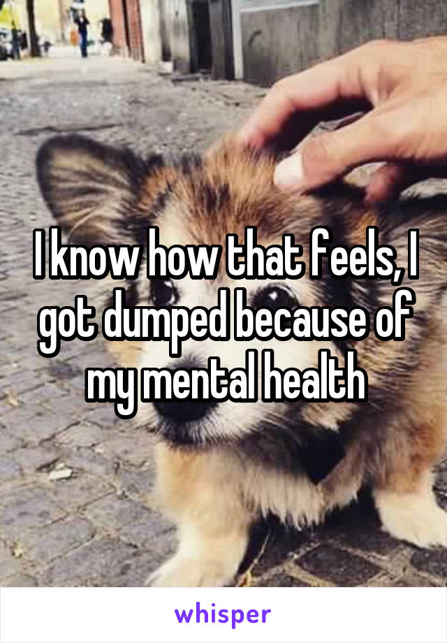 I know how that feels, I got dumped because of my mental health