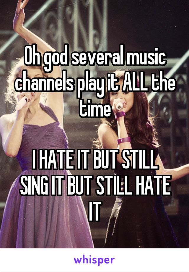 Oh god several music channels play it ALL the time

I HATE IT BUT STILL SING IT BUT STILL HATE IT