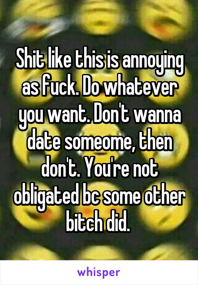 Shit like this is annoying as fuck. Do whatever you want. Don't wanna date someome, then don't. You're not obligated bc some other bitch did. 
