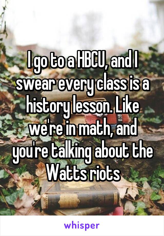 I go to a HBCU, and I swear every class is a history lesson. Like we're in math, and you're talking about the Watts riots