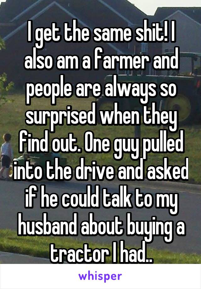I get the same shit! I also am a farmer and people are always so surprised when they find out. One guy pulled into the drive and asked if he could talk to my husband about buying a tractor I had..