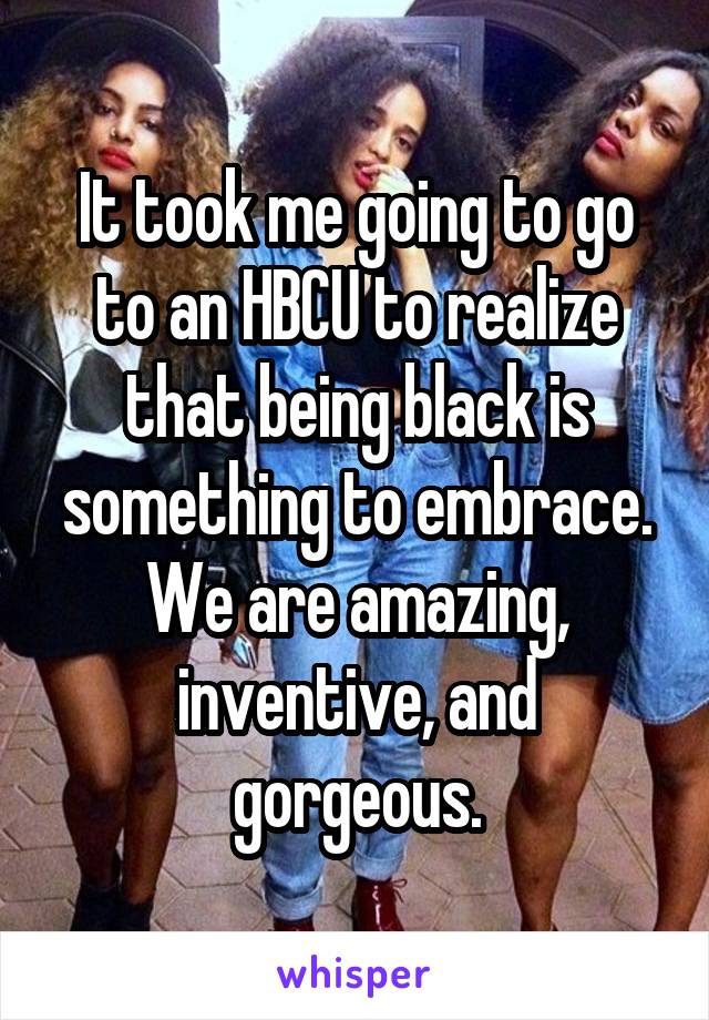 It took me going to go to an HBCU to realize that being black is something to embrace. We are amazing, inventive, and gorgeous.