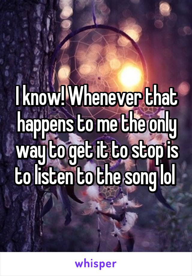 I know! Whenever that happens to me the only way to get it to stop is to listen to the song lol 