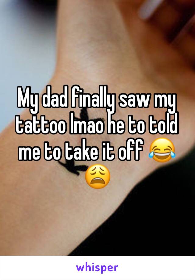 My dad finally saw my tattoo lmao he to told me to take it off 😂😩