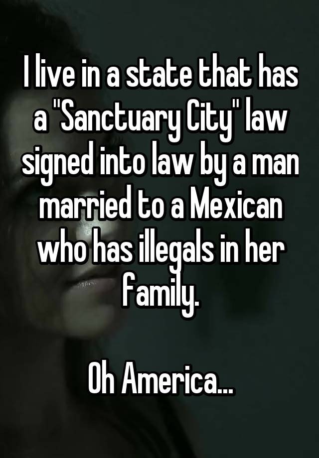 I live in a state that has a "Sanctuary City" law signed into law by a man married to a Mexican who has illegals in her family.

Oh America...