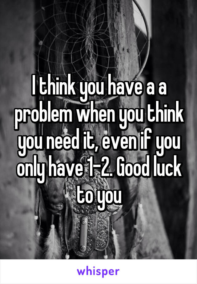 I think you have a a problem when you think you need it, even if you only have 1-2. Good luck to you