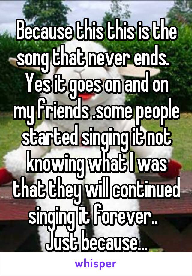 Because this this is the song that never ends.   Yes it goes on and on my friends .some people started singing it not knowing what I was that they will continued singing it forever..   Just because...