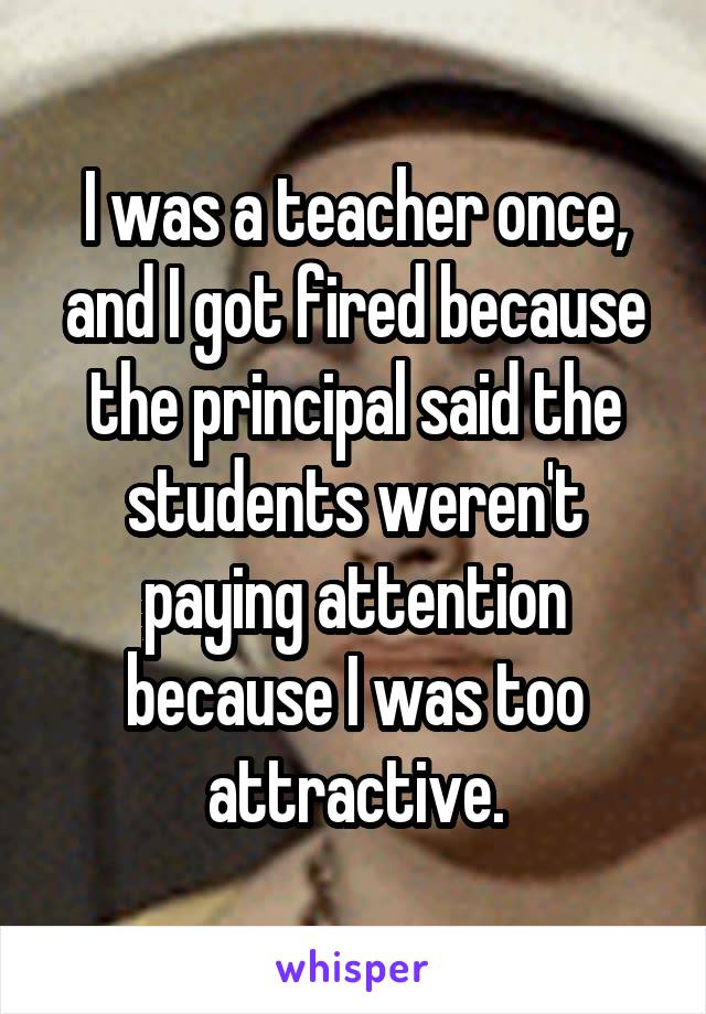 I was a teacher once, and I got fired because the principal said the students weren't paying attention because I was too attractive.