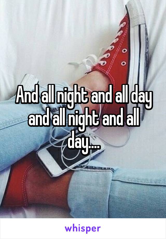 And all night and all day and all night and all day....