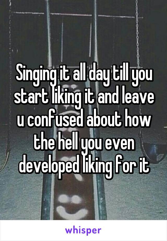 Singing it all day till you start liking it and leave u confused about how the hell you even developed liking for it