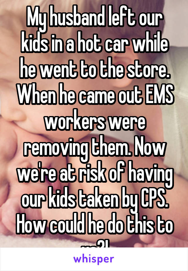 My husband left our kids in a hot car while he went to the store. When he came out EMS workers were removing them. Now we're at risk of having our kids taken by CPS. How could he do this to us?!
