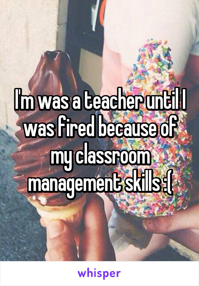 I'm was a teacher until I was fired because of my classroom management skills :(