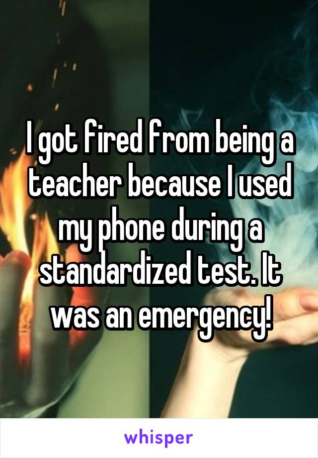 I got fired from being a teacher because I used my phone during a standardized test. It was an emergency!