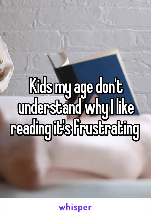 Kids my age don't understand why I like reading it's frustrating 