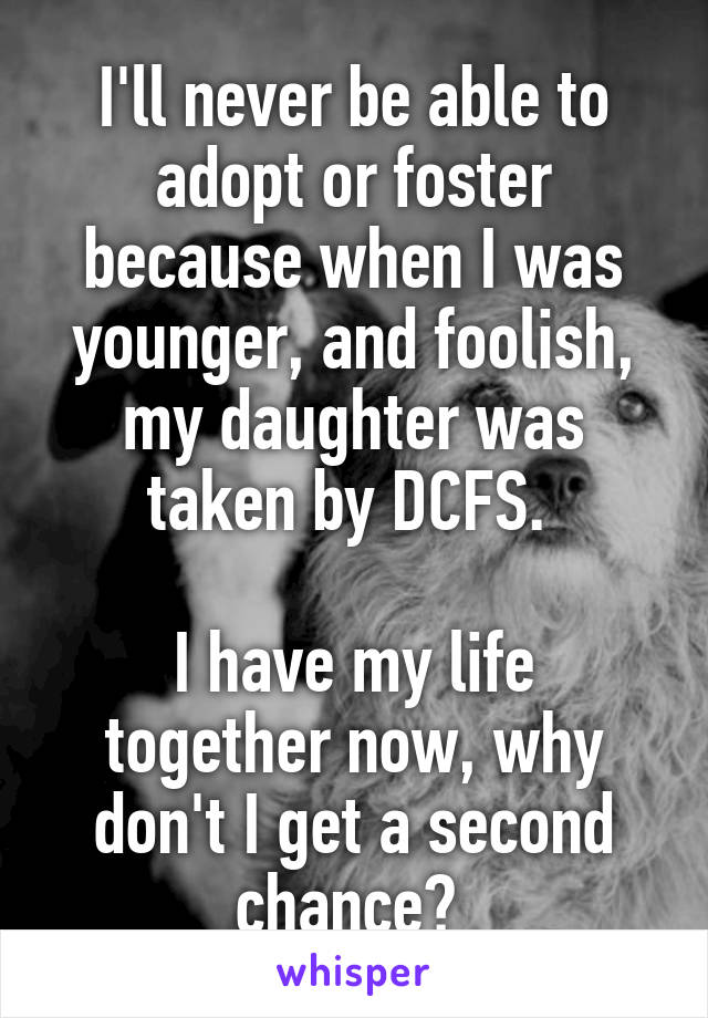 I'll never be able to adopt or foster because when I was younger, and foolish, my daughter was taken by DCFS. 

I have my life together now, why don't I get a second chance? 