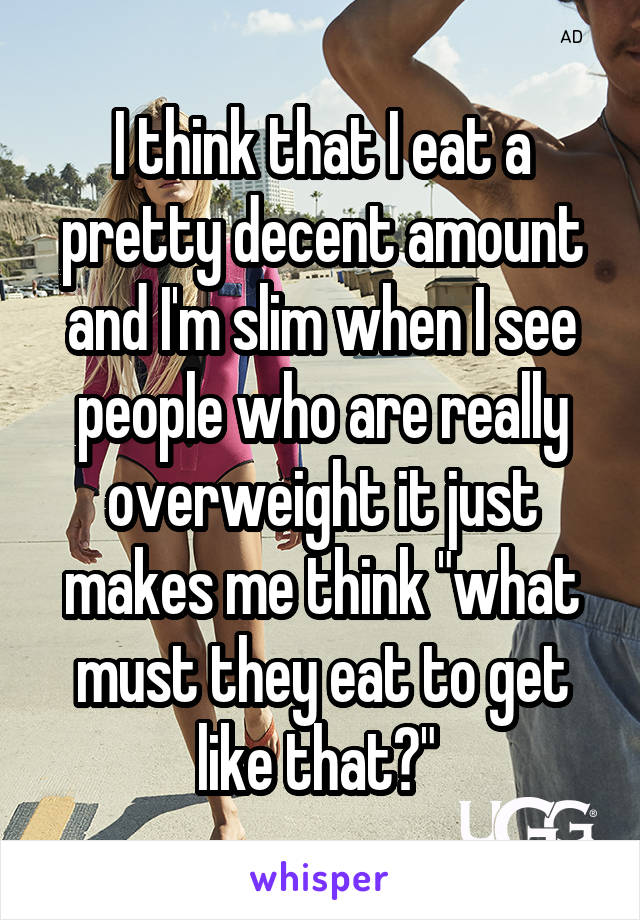 I think that I eat a pretty decent amount and I'm slim when I see people who are really overweight it just makes me think "what must they eat to get like that?" 