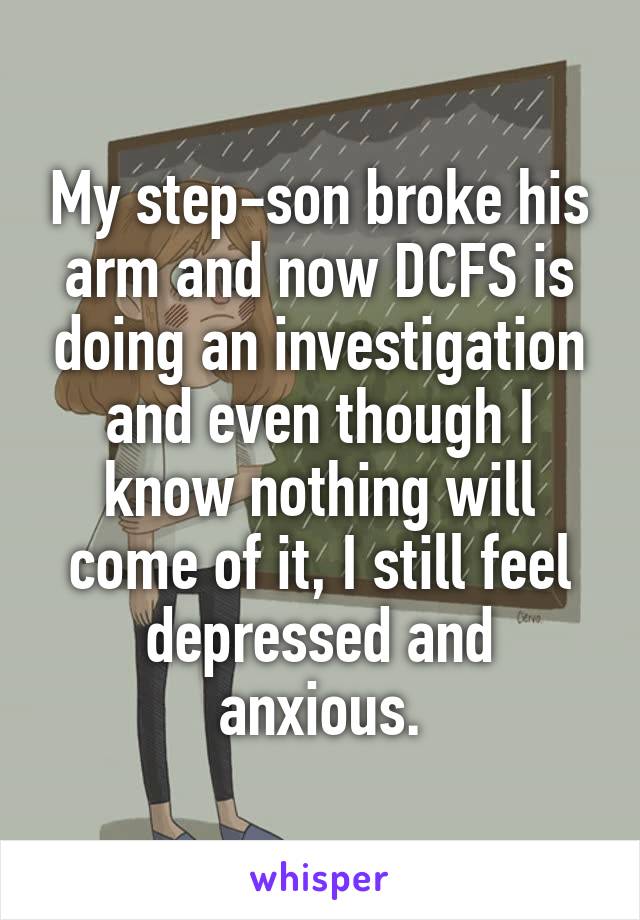 My step-son broke his arm and now DCFS is doing an investigation and even though I know nothing will come of it, I still feel depressed and anxious.