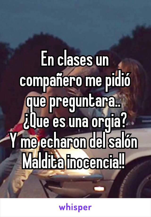 En clases un compañero me pidió que preguntara.. 
¿Que es una orgia?
Y me echaron del salón 
Maldita inocencia!! 