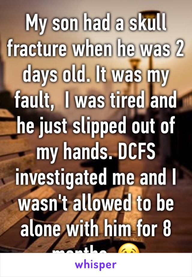My son had a skull fracture when he was 2 days old. It was my fault,  I was tired and he just slipped out of my hands. DCFS investigated me and I wasn't allowed to be alone with him for 8 months. 😢
