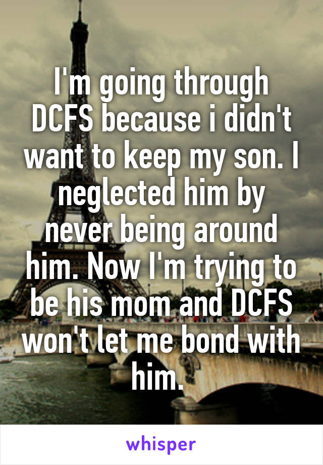I'm going through DCFS because i didn't want to keep my son. I neglected him by never being around him. Now I'm trying to be his mom and DCFS won't let me bond with him. 