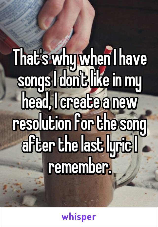 That's why when I have songs I don't like in my head, I create a new resolution for the song after the last lyric I remember.