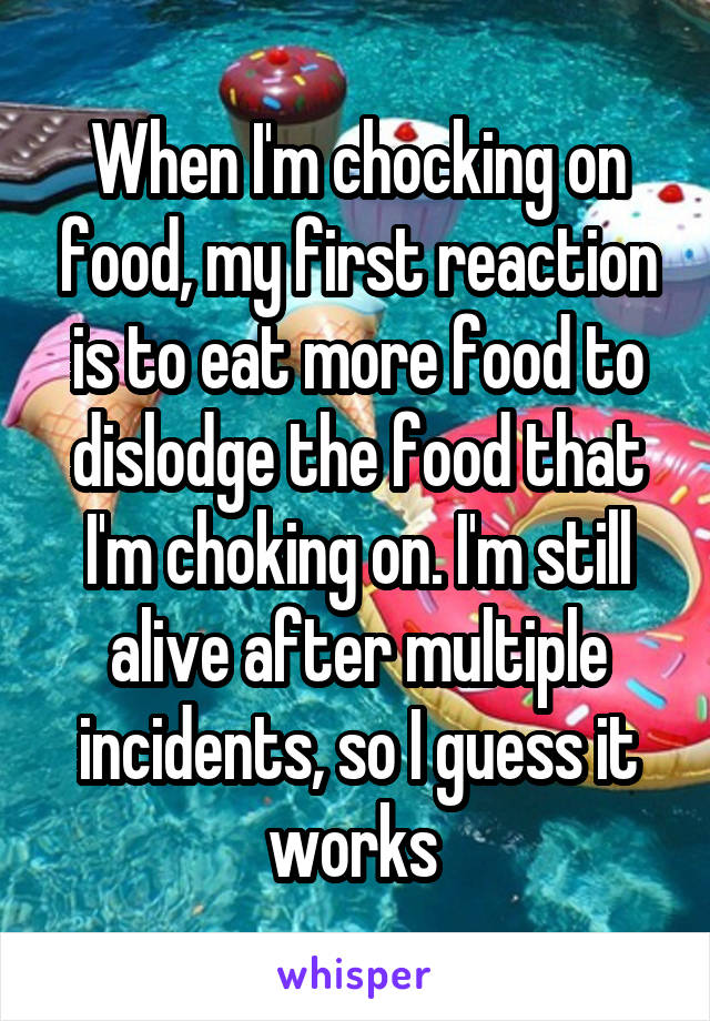 When I'm chocking on food, my first reaction is to eat more food to dislodge the food that I'm choking on. I'm still alive after multiple incidents, so I guess it works 