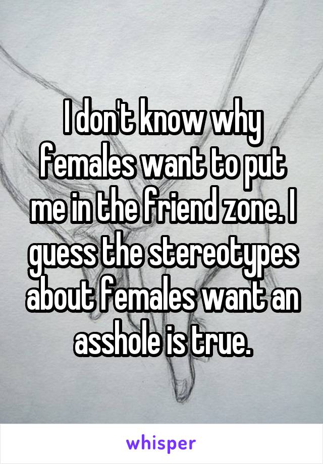 I don't know why females want to put me in the friend zone. I guess the stereotypes about females want an asshole is true.