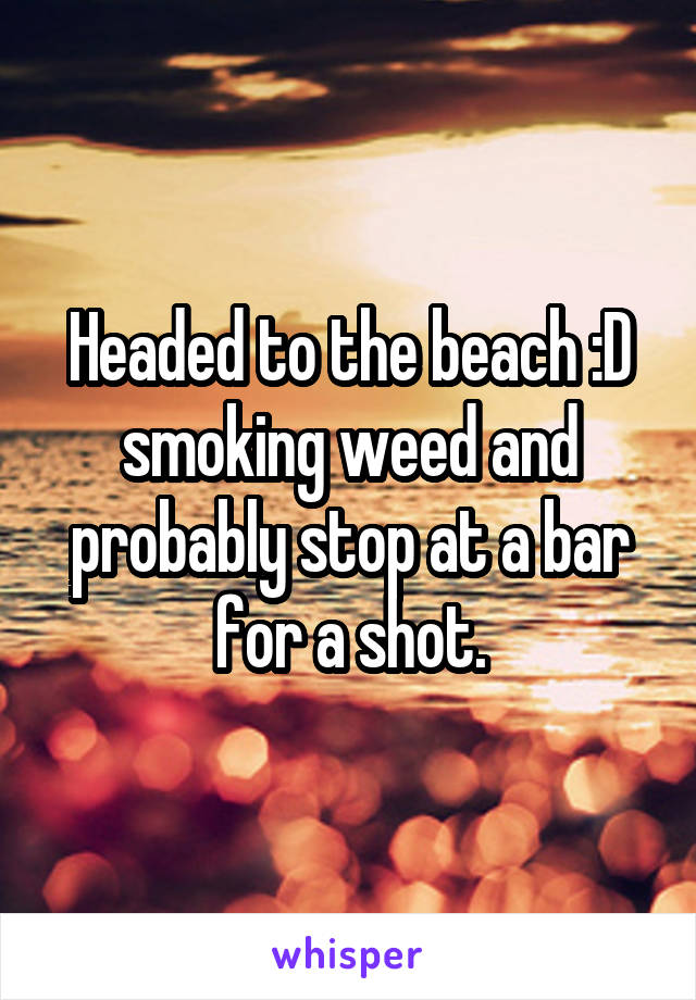 Headed to the beach :D smoking weed and probably stop at a bar for a shot.