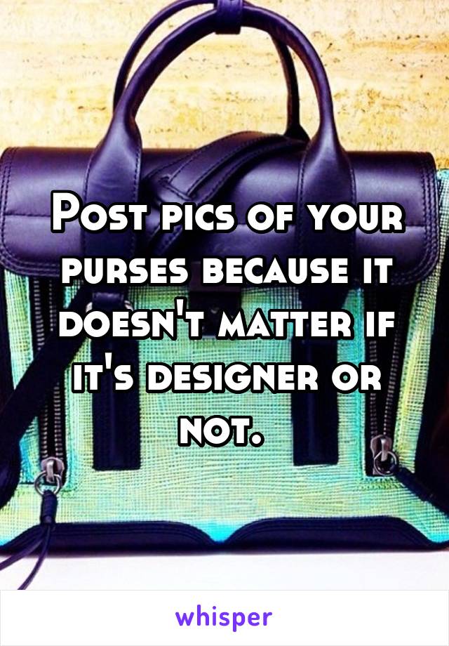 Post pics of your purses because it doesn't matter if it's designer or not. 