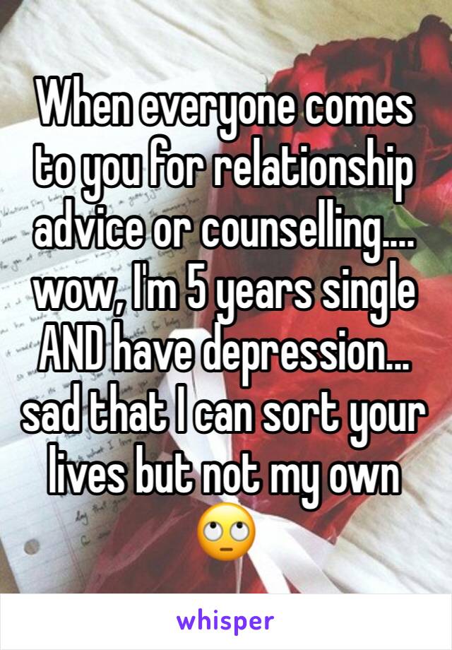 When everyone comes to you for relationship advice or counselling.... wow, I'm 5 years single AND have depression... sad that I can sort your lives but not my own 🙄