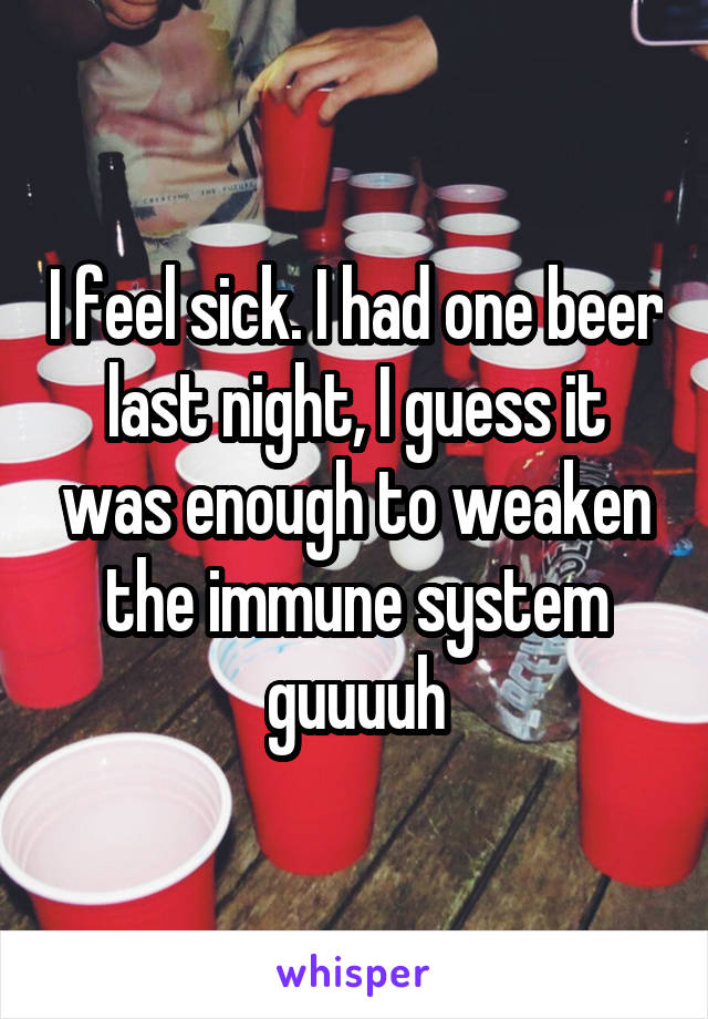 I feel sick. I had one beer last night, I guess it was enough to weaken the immune system guuuuh