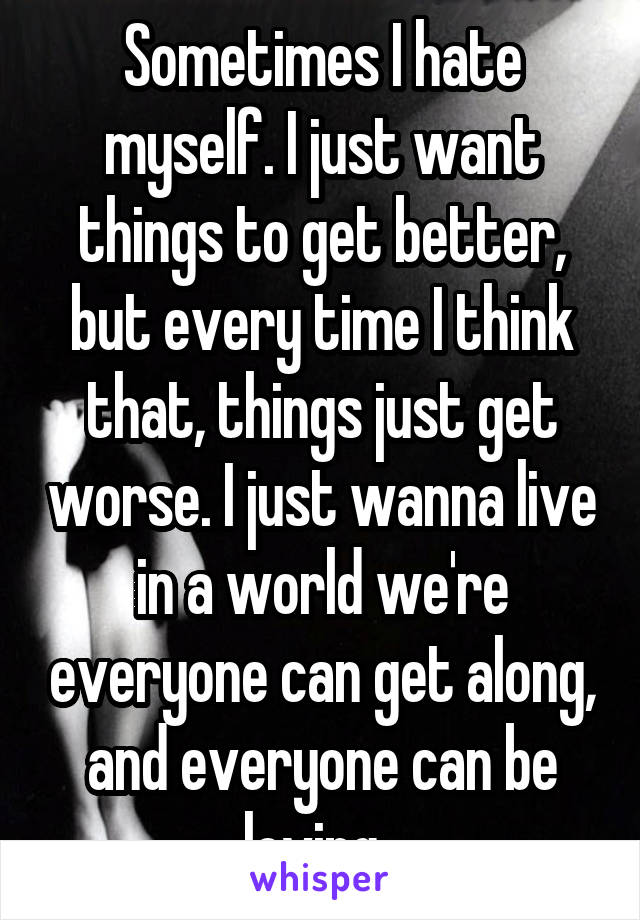 Sometimes I hate myself. I just want things to get better, but every time I think that, things just get worse. I just wanna live in a world we're everyone can get along, and everyone can be loving. 