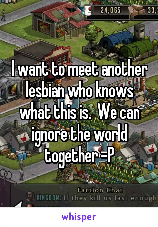 I want to meet another lesbian who knows what this is.  We can ignore the world together =P